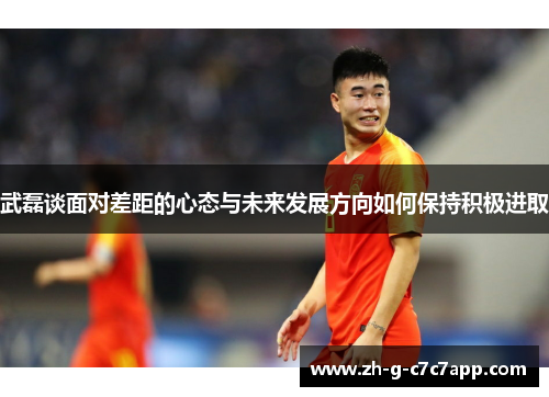 武磊谈面对差距的心态与未来发展方向如何保持积极进取 武磊谈面对差距的心态与未来发展方向如何保持积极进取