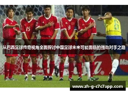 从巴西足球传奇视角全面探讨中国足球未来可能面临的强劲对手之路 从巴西足球传奇视角全面探讨中国足球未来可能面临的强劲对手之路