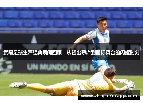武磊足球生涯经典瞬间回顾：从初出茅庐到国际舞台的闪耀时刻