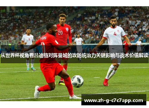 从世界杯视角看吕迪格对阵曼城的攻防统治力关键影响与战术价值解读 从世界杯视角看吕迪格对阵曼城的攻防统治力关键影响与战术价值解读